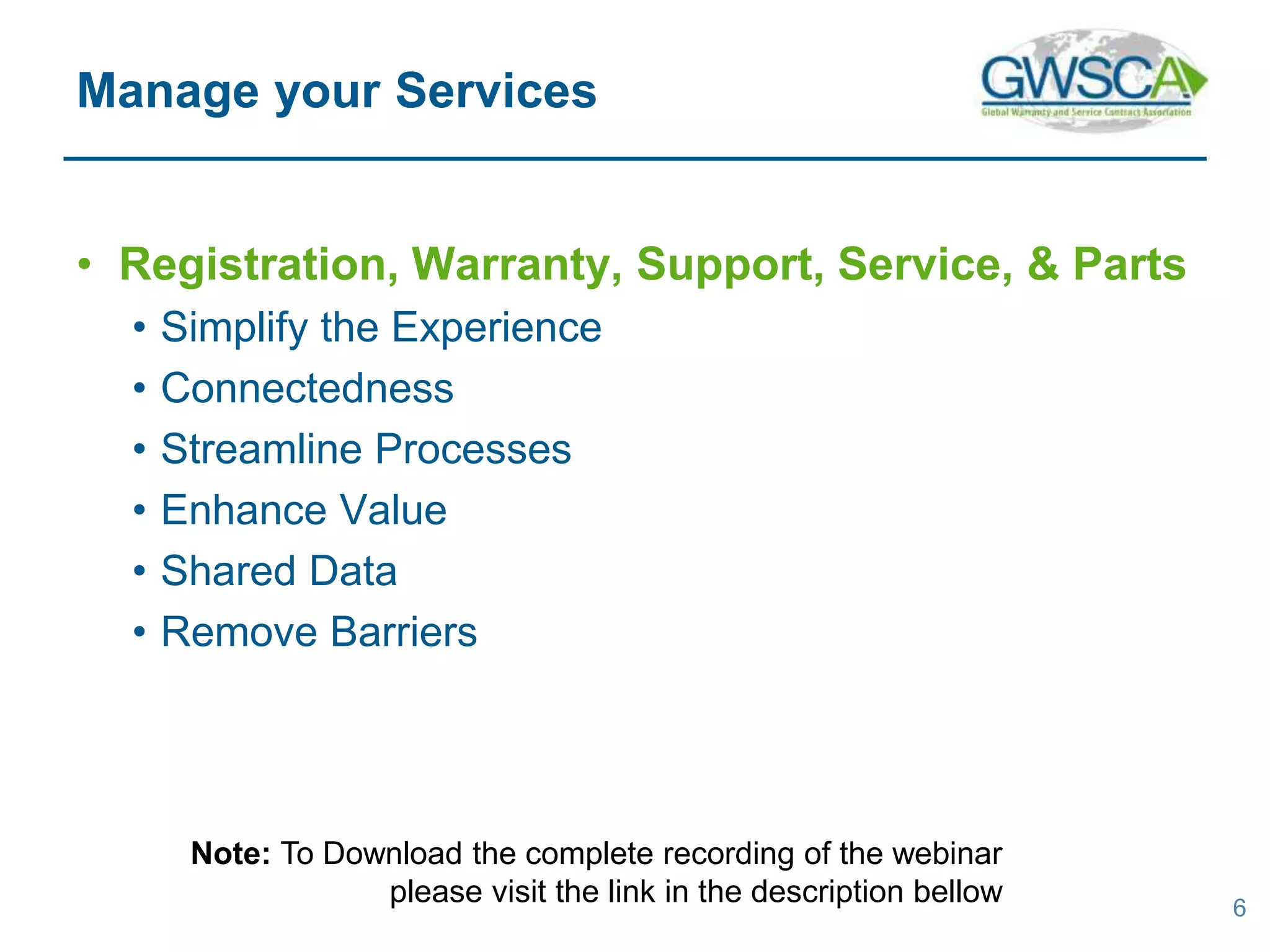 • Registration, Warranty, Support, Service, & Parts
• Simplify the Experience
• Connectedness
• Streamline Processes
• Enhance Value
• Shared Data
• Remove Barriers
6
Manage your Services
Note: To Download the complete recording of the webinar
please visit the link in the description bellow
 
