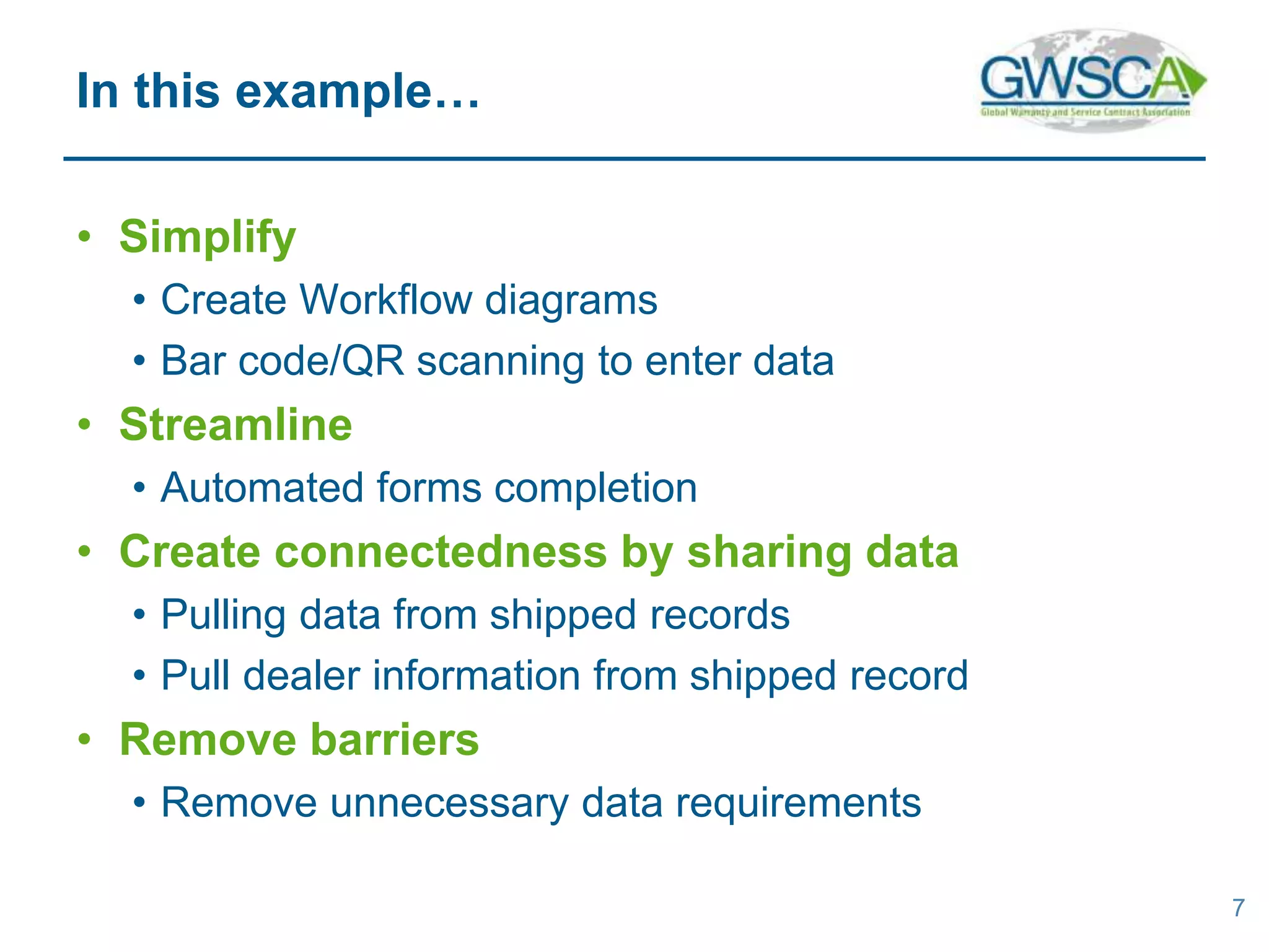 • Simplify
• Create Workflow diagrams
• Bar code/QR scanning to enter data
• Streamline
• Automated forms completion
• Create connectedness by sharing data
• Pulling data from shipped records
• Pull dealer information from shipped record
• Remove barriers
• Remove unnecessary data requirements
7
In this example…
 