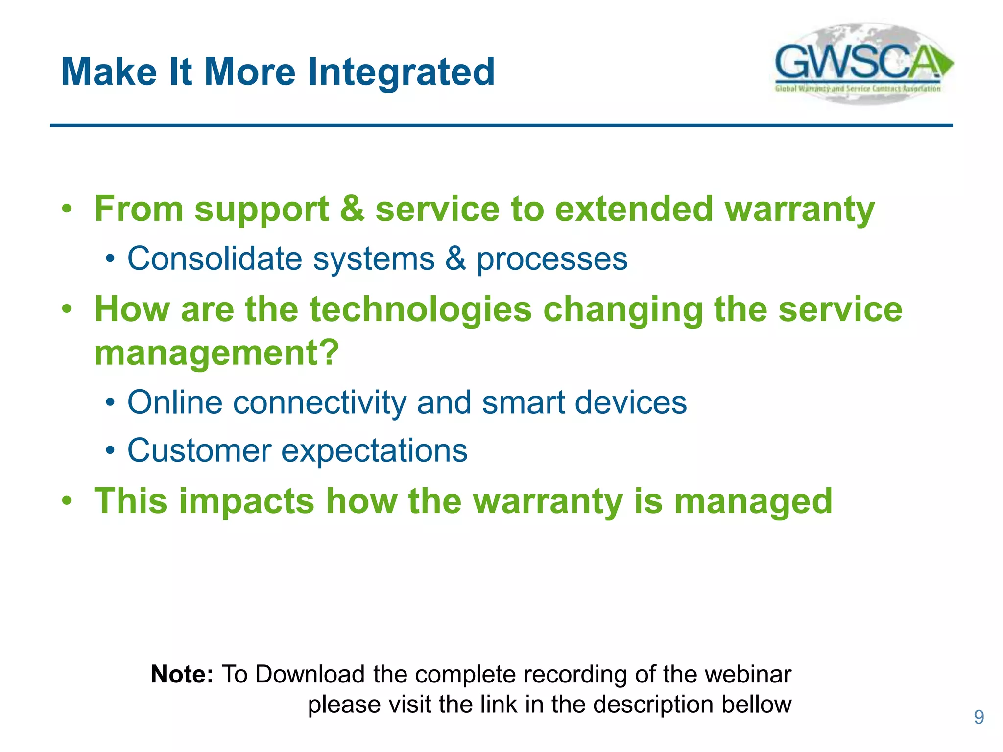 • From support & service to extended warranty
• Consolidate systems & processes
• How are the technologies changing the service
management?
• Online connectivity and smart devices
• Customer expectations
• This impacts how the warranty is managed
9
Make It More Integrated
Note: To Download the complete recording of the webinar
please visit the link in the description bellow
 