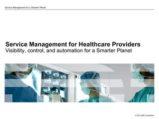 Service Management for a Smarter Planet




Service Management for Healthcare Providers
Visibility, control, and automation for a Smarter Planet




                                                           © 2012 IBM Corporation
 