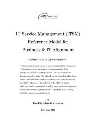 IT Service Management (ITSM)
Reference Model for
Business & IT Alignment
An itSM Solutions® LLC White Paper™
Today’s multi-faceted business world demands that Information
Technology provide its services in the context of a fully
integrated corporate strategic model. This transformation
becomes possible when IT evolves from its technological heritage
into a Business Technical Organization, or an “internal service
provider.” This paper describes how the itSM Solutions
reference model integrates five widely used service management
domains to create a powerful model to guide IT in its journey
into the business leadership circle.
By
David Nichols & Rick Lemieux
February 2010
 