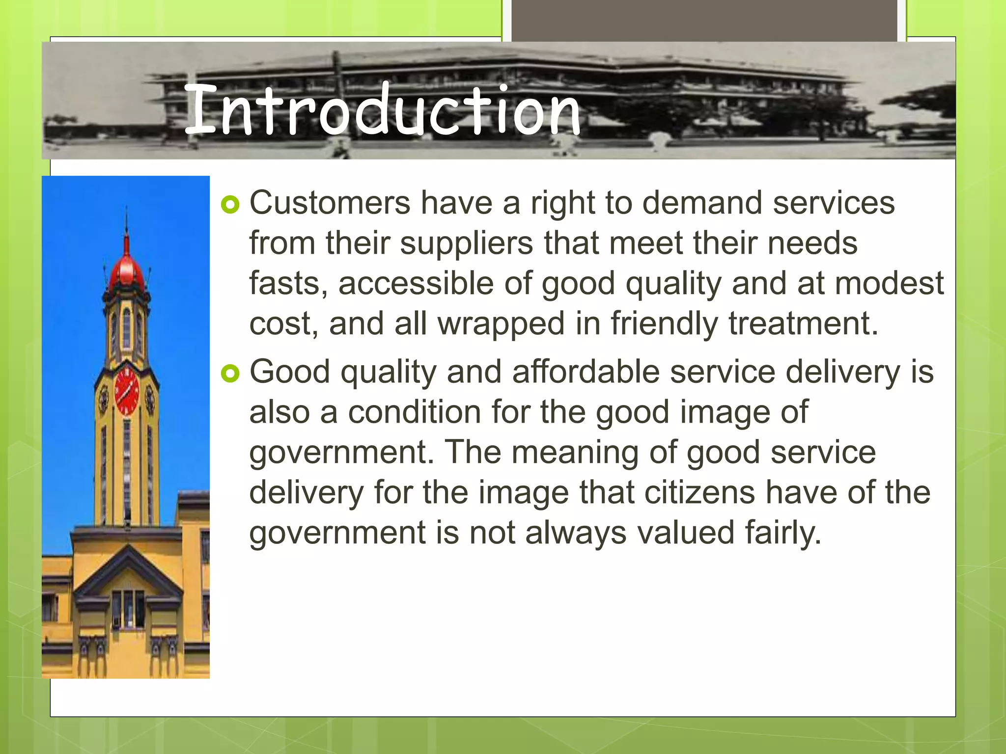  Customers have a right to demand services
from their suppliers that meet their needs
fasts, accessible of good quality and at modest
cost, and all wrapped in friendly treatment.
 Good quality and affordable service delivery is
also a condition for the good image of
government. The meaning of good service
delivery for the image that citizens have of the
government is not always valued fairly.
Introduction
 
