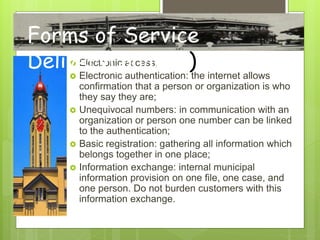  Electronic access;
 Electronic authentication: the internet allows
confirmation that a person or organization is who
they say they are;
 Unequivocal numbers: in communication with an
organization or person one number can be linked
to the authentication;
 Basic registration: gathering all information which
belongs together in one place;
 Information exchange: internal municipal
information provision on one file, one case, and
one person. Do not burden customers with this
information exchange.
Forms of Service
Delivery(Sample)
 