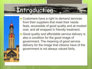  Customers have a right to demand services
from their suppliers that meet their needs
fasts, accessible of good quality and at modest
cost, and all wrapped in friendly treatment.
 Good quality and affordable service delivery is
also a condition for the good image of
government. The meaning of good service
delivery for the image that citizens have of the
government is not always valued fairly.
Introduction
 
