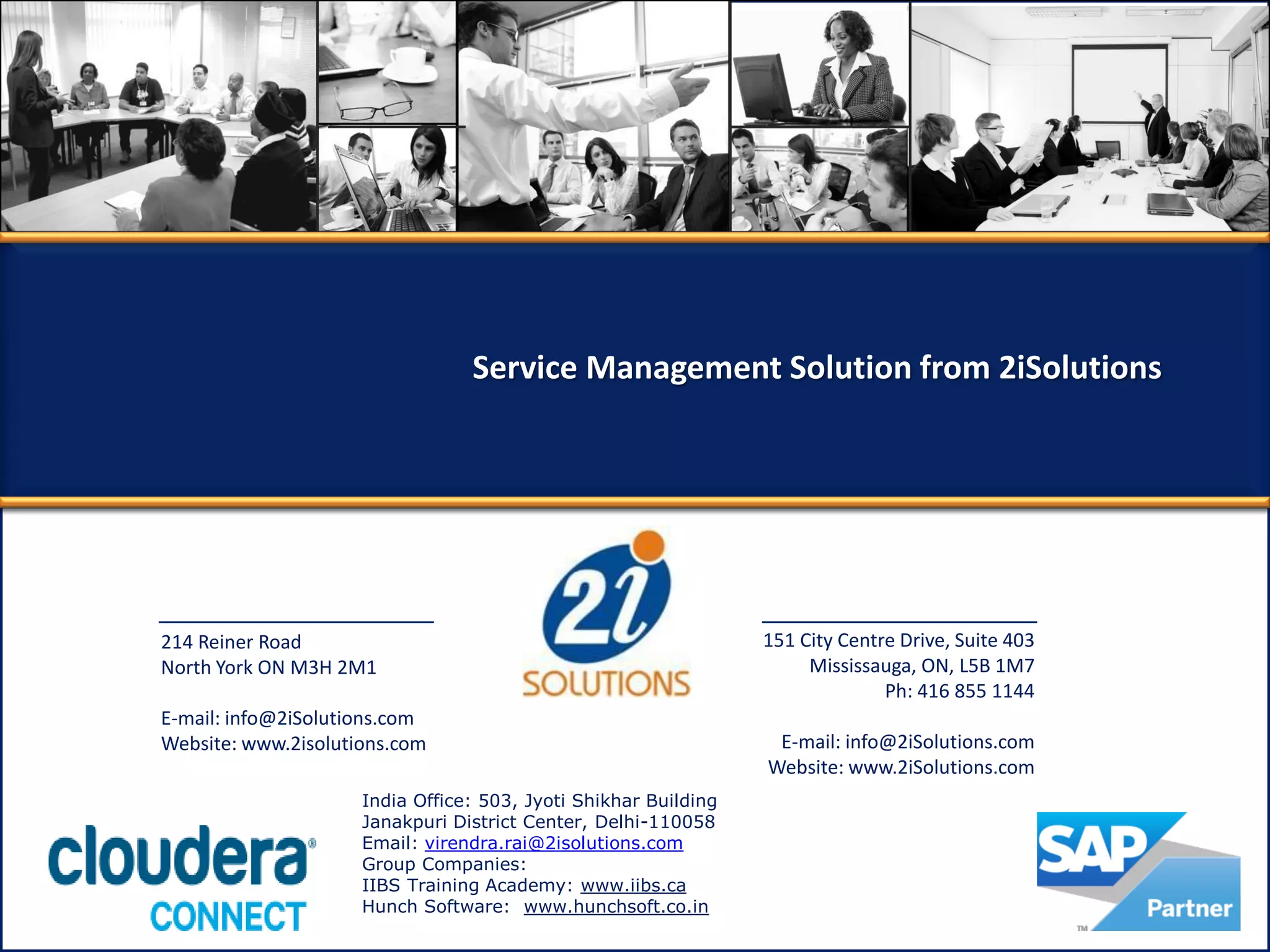 214 Reiner Road
North York ON M3H 2M1
E-mail: info@2iSolutions.com
Website: www.2isolutions.com
151 City Centre Drive, Suite 403
Mississauga, ON, L5B 1M7
Ph: 416 855 1144
E-mail: info@2iSolutions.com
Website: www.2iSolutions.com
Service Management Solution from 2iSolutions
India Office: 503, Jyoti Shikhar Building
Janakpuri District Center, Delhi-110058
Email: virendra.rai@2isolutions.com
Group Companies:
IIBS Training Academy: www.iibs.ca
Hunch Software: www.hunchsoft.co.in
 