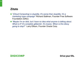 3




    Zitate
     “(Cloud Computing) is stupidity. It's worse than stupidity: it's a
      marketing hype campaign“ Richard Stallman, Founder Free Software
      Foundation (GNU)
     “Maybe I'm an idiot, but I have no idea what anyone is talking about.
      What is it? It's complete gibberish. It's insane. When is this idiocy
      going to stop?“ Larry Ellison, Founder Oracle Corp.
 