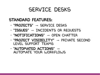 Service Desks
Standard features:
– “Projects” Service DeskS→
– “Issues” Incidents or Requests→
– “Notifications” Open Chatter→
– “Project visibility” private second→
level support teams
– “Automated actions” →
automate your workflows
 