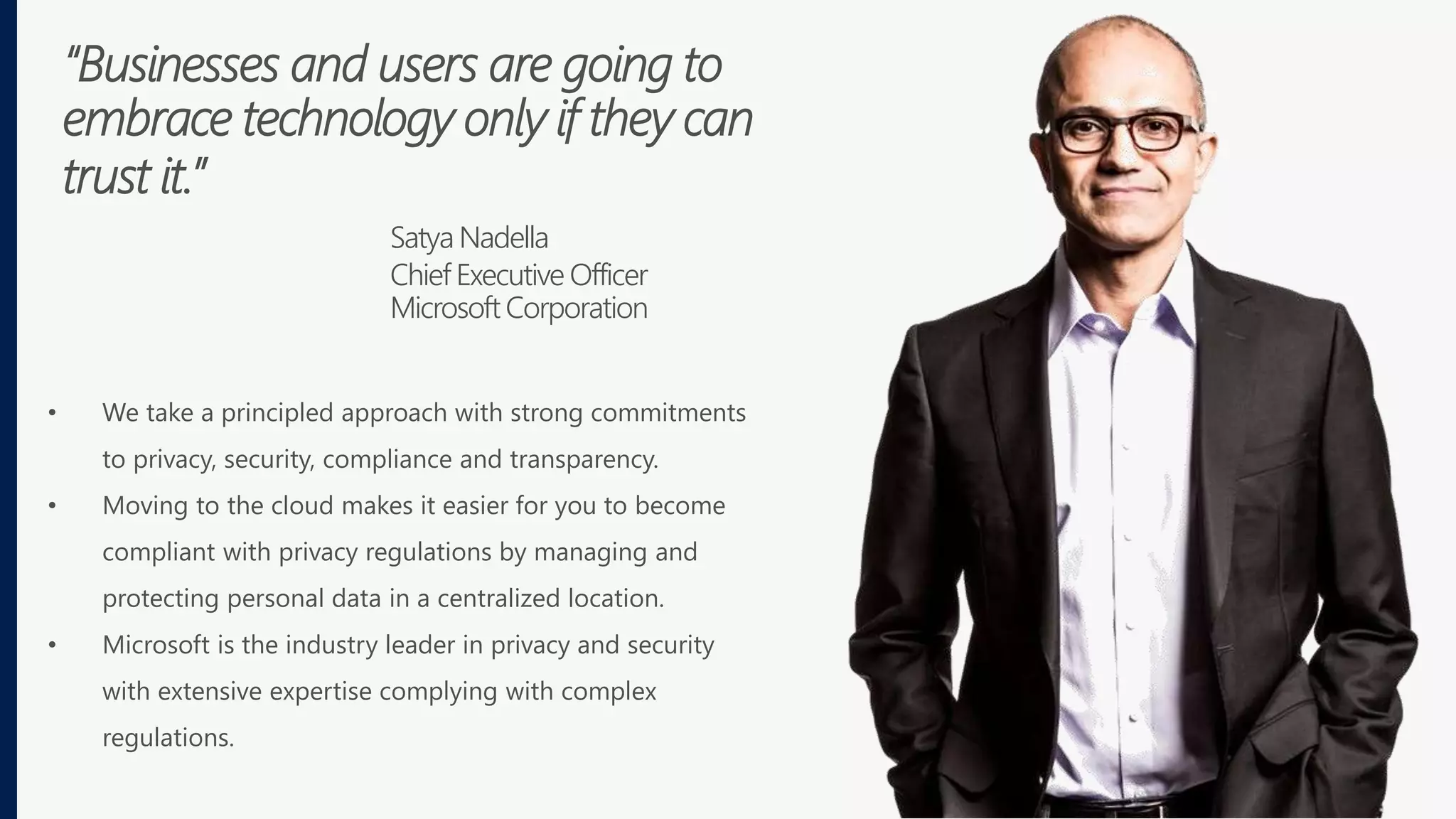 “Businesses and users are going to
embrace technology only if they can
trust it.”
Satya Nadella
Chief Executive Officer
Microsoft Corporation
• We take a principled approach with strong commitments
to privacy, security, compliance and transparency.
• Moving to the cloud makes it easier for you to become
compliant with privacy regulations by managing and
protecting personal data in a centralized location.
• Microsoft is the industry leader in privacy and security
with extensive expertise complying with complex
regulations.
 