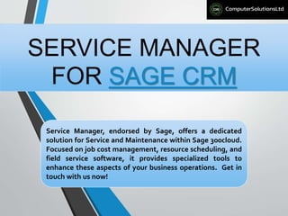SERVICE MANAGER
FOR SAGE CRM
Service Manager, endorsed by Sage, offers a dedicated
solution for Service and Maintenance within Sage 300cloud.
Focused on job cost management, resource scheduling, and
field service software, it provides specialized tools to
enhance these aspects of your business operations. Get in
touch with us now!
 