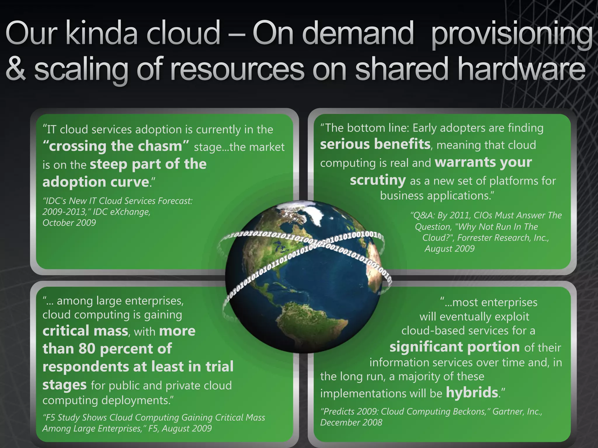 “IT cloud services adoption is currently in the         “The bottom line: Early adopters are finding
“crossing the chasm” stage...the market                 serious benefits, meaning that cloud
is on the steep part of the                             computing is real and warrants               your
adoption curve.”                                               scrutiny as a new set of platforms for
“IDC's New IT Cloud Services Forecast:                                 business applications.”
2009-2013,” IDC eXchange,                                                     “Q&A: By 2011, CIOs Must Answer The
October 2009                                                                   Question, "Why Not Run In The
                                                                                Cloud?", Forrester Research, Inc.,
                                                                                 August 2009




“... among large enterprises,                                                         “...most enterprises
cloud computing is gaining                                                 will eventually exploit
critical mass, with more                                                cloud-based services for a
than 80 percent of                                                    significant portion of their
respondents at least in trial                                     information services over time and, in
                                                        the long run, a majority of these
stages for public and private cloud
                                                        implementations will be hybrids.”
computing deployments.”
                                                        “Predicts 2009: Cloud Computing Beckons,” Gartner, Inc.,
“F5 Study Shows Cloud Computing Gaining Critical Mass
                                                        December 2008
Among Large Enterprises,” F5, August 2009
 