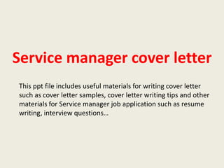 Service manager cover letter
This ppt file includes useful materials for writing cover letter
such as cover letter samples, cover letter writing tips and other
materials for Service manager job application such as resume
writing, interview questions…

 
