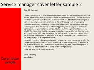 Service manager cover letter sample 2
Dear Mr Jackson
I am very interested in a Client Services Manager position at Creative Beings and offer my
resume in the anticipation of finding out more about this opportunity. I believe that client
service management is what makes a business flourish and it has been my career goal to
work in a capacity where I can contribute to the continuous growth of a company.
I started out as a mere client service representative two years ago and have come quite
some way since then. It has been an interesting journey and I have gained a lot from
working at the very core of client services. I believe that this experience has made me
suitable for the position that I am applying now as I am now familiar with how the system
works at all levels. With my training expertise and the ability to plan and execute sales
and marketing programs with client services as a goal, I increased the 52%client base of
ABC company by 52% during the first year.
I am ready to explore other options because I believe that I have much more to offer than
I am expending at my present position. It would be interesting to discuss in person how I
can be an asset to you and I look forward to presenting my ideas towards the growth of
your company in terms of satisfied clients and recurring business.
Thank you for considering my application.

Cover letter
sample

Yours sincerely
Mark Dixon

 