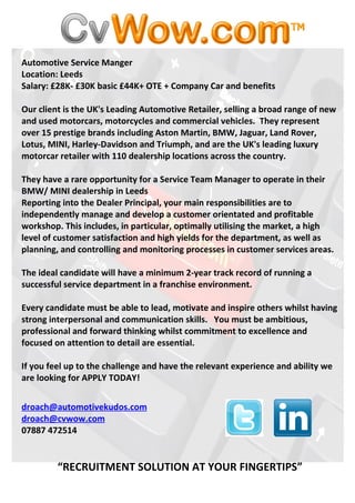 Automotive Service Manger
Location: Leeds
Salary: £28K- £30K basic £44K+ OTE + Company Car and benefits

Our client is the UK's Leading Automotive Retailer, selling a broad range of new
and used motorcars, motorcycles and commercial vehicles. They represent
over 15 prestige brands including Aston Martin, BMW, Jaguar, Land Rover,
Lotus, MINI, Harley-Davidson and Triumph, and are the UK's leading luxury
motorcar retailer with 110 dealership locations across the country.

They have a rare opportunity for a Service Team Manager to operate in their
BMW/ MINI dealership in Leeds
Reporting into the Dealer Principal, your main responsibilities are to
independently manage and develop a customer orientated and profitable
workshop. This includes, in particular, optimally utilising the market, a high
level of customer satisfaction and high yields for the department, as well as
planning, and controlling and monitoring processes in customer services areas.

The ideal candidate will have a minimum 2-year track record of running a
successful service department in a franchise environment.

Every candidate must be able to lead, motivate and inspire others whilst having
strong interpersonal and communication skills. You must be ambitious,
professional and forward thinking whilst commitment to excellence and
focused on attention to detail are essential.

If you feel up to the challenge and have the relevant experience and ability we
are looking for APPLY TODAY!


droach@automotivekudos.com
droach@cvwow.com
07887 472514


         “RECRUITMENT SOLUTION AT YOUR FINGERTIPS”
 