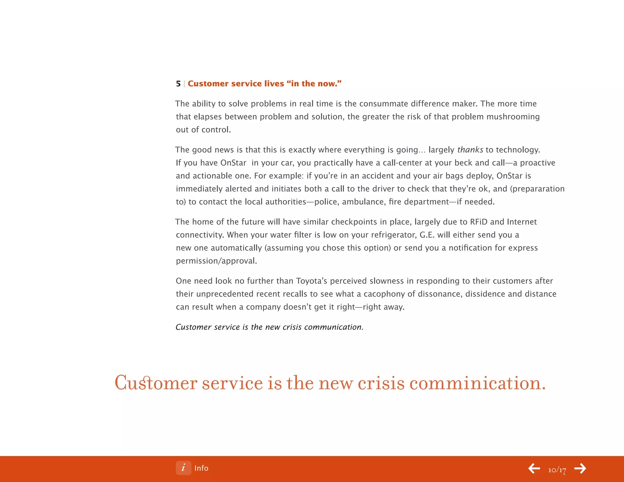 ChangeThis




                 5 | Customer service lives “in the now.”

                 The ability to solve problems in real time is the consummate difference maker. The more time
                 that elapses between problem and solution, the greater the risk of that problem mushrooming
                 out of control.

                 The good news is that this is exactly where everything is going… largely thanks to technology.
                 If you have OnStar in your car, you practically have a call-center at your beck and call—a proactive
                 and actionable one. For example: if you’re in an accident and your air bags deploy, OnStar is
                 immediately alerted and initiates both a call to the driver to check that they’re ok, and (prepararation
                 to) to contact the local authorities—police, ambulance, fire department—if needed.

                 The home of the future will have similar checkpoints in place, largely due to RFiD and Internet
                 connectivity. When your water filter is low on your refrigerator, G.E. will either send you a
                 new one automatically (assuming you chose this option) or send you a notification for express
                 permission/approval.

                 One need look no further than Toyota’s perceived slowness in responding to their customers after
                 their unprecedented recent recalls to see what a cacophony of dissonance, dissidence and distance
                 can result when a company doesn’t get it right—right away.

                 Customer service is the new crisis communication.




           Customer service is the new crisis comminication.


No 68.06              Info                                                                                          10/17
 