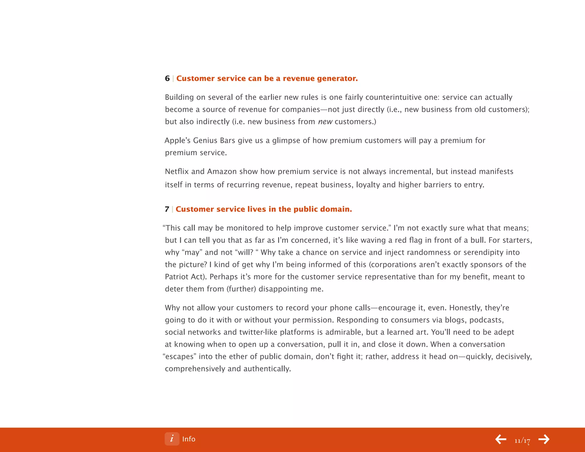 ChangeThis




           6 | Customer service can be a revenue generator.

           Building on several of the earlier new rules is one fairly counterintuitive one: service can actually
           become a source of revenue for companies—not just directly (i.e., new business from old customers);
           but also indirectly (i.e. new business from new customers.)

           Apple’s Genius Bars give us a glimpse of how premium customers will pay a premium for
           premium service.

           Netflix and Amazon show how premium service is not always incremental, but instead manifests
           itself in terms of recurring revenue, repeat business, loyalty and higher barriers to entry.


           7 | Customer service lives in the public domain.

           “This call may be monitored to help improve customer service.” I’m not exactly sure what that means;
            but I can tell you that as far as I’m concerned, it’s like waving a red flag in front of a bull. For starters,
            why “may” and not “will? “ Why take a chance on service and inject randomness or serendipity into
            the picture? I kind of get why I’m being informed of this (corporations aren’t exactly sponsors of the
            Patriot Act). Perhaps it’s more for the customer service representative than for my benefit, meant to
            deter them from (further) disappointing me.

            Why not allow your customers to record your phone calls—encourage it, even. Honestly, they’re
            going to do it with or without your permission. Responding to consumers via blogs, podcasts,
            social networks and twitter-like platforms is admirable, but a learned art. You’ll need to be adept
            at knowing when to open up a conversation, pull it in, and close it down. When a conversation
           “escapes” into the ether of public domain, don’t fight it; rather, address it head on—quickly, decisively,
            comprehensively and authentically.




No 68.06        Info                                                                                                11/17
 