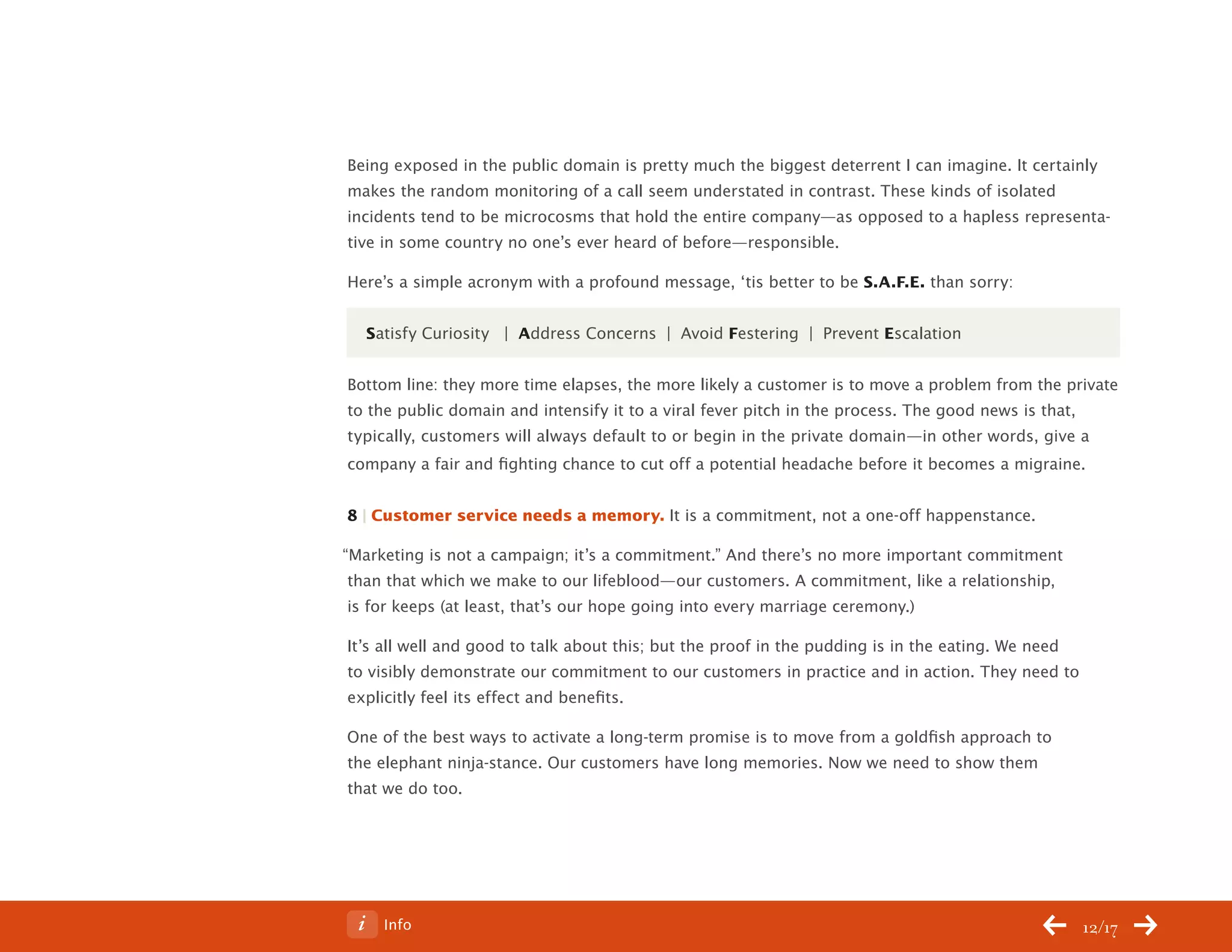 ChangeThis




           Being exposed in the public domain is pretty much the biggest deterrent I can imagine. It certainly
           makes the random monitoring of a call seem understated in contrast. These kinds of isolated
           incidents tend to be microcosms that hold the entire company—as opposed to a hapless representa-
           tive in some country no one’s ever heard of before—responsible.

           Here’s a simple acronym with a profound message, ‘tis better to be S.A.F.E. than sorry:


             Satisfy Curiosity | Address Concerns | Avoid Festering | Prevent Escalation


           Bottom line: they more time elapses, the more likely a customer is to move a problem from the private
           to the public domain and intensify it to a viral fever pitch in the process. The good news is that,
           typically, customers will always default to or begin in the private domain—in other words, give a
           company a fair and fighting chance to cut off a potential headache before it becomes a migraine.


           8 | Customer service needs a memory. It is a commitment, not a one-off happenstance.

           “Marketing is not a campaign; it’s a commitment.” And there’s no more important commitment
            than that which we make to our lifeblood—our customers. A commitment, like a relationship,
            is for keeps (at least, that’s our hope going into every marriage ceremony.)

           It’s all well and good to talk about this; but the proof in the pudding is in the eating. We need
           to visibly demonstrate our commitment to our customers in practice and in action. They need to
           explicitly feel its effect and benefits.

           One of the best ways to activate a long-term promise is to move from a goldfish approach to
           the elephant ninja-stance. Our customers have long memories. Now we need to show them
           that we do too.




No 68.06        Info                                                                                           12/17
 