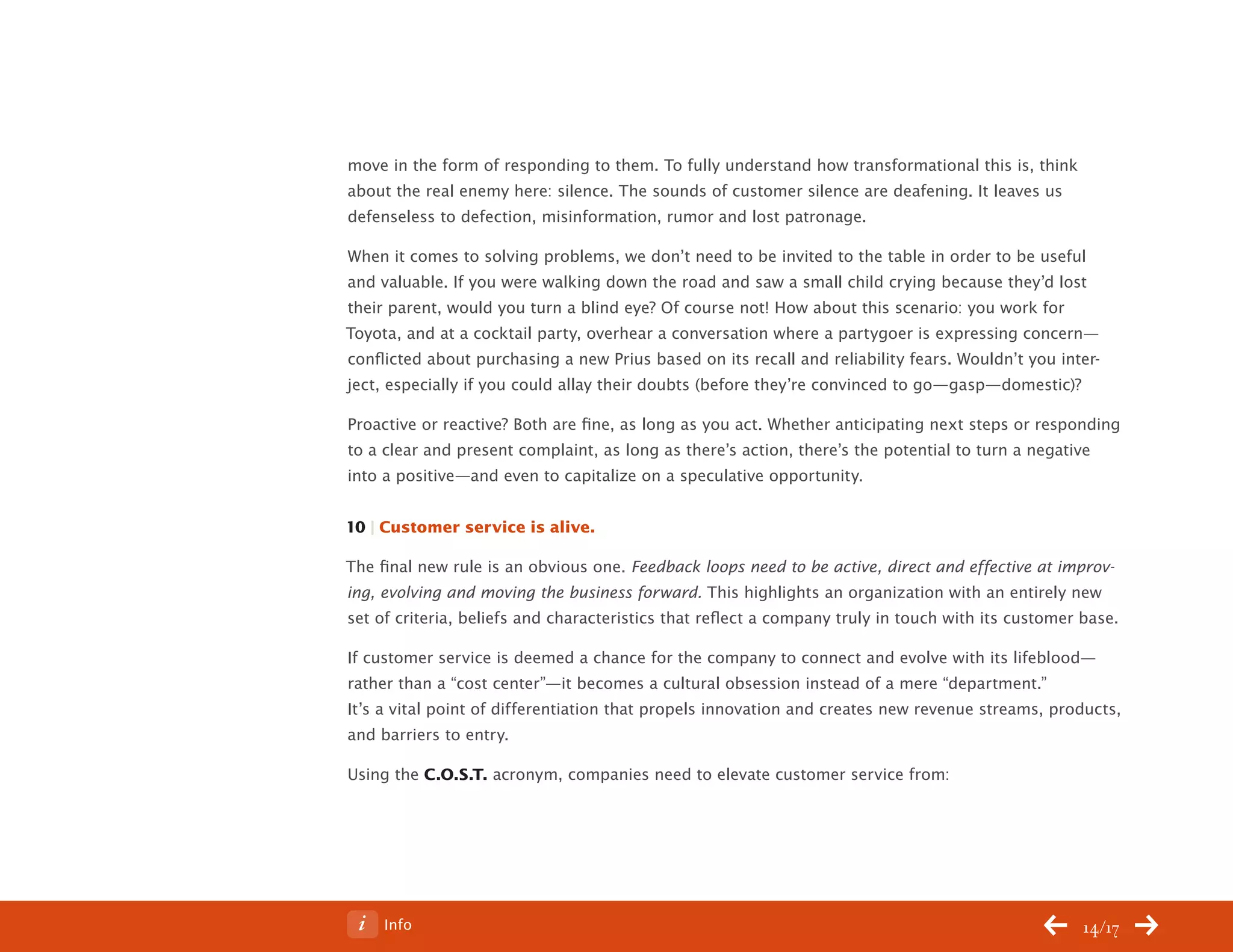 ChangeThis




           move in the form of responding to them. To fully understand how transformational this is, think
           about the real enemy here: silence. The sounds of customer silence are deafening. It leaves us
           defenseless to defection, misinformation, rumor and lost patronage.

           When it comes to solving problems, we don’t need to be invited to the table in order to be useful
           and valuable. If you were walking down the road and saw a small child crying because they’d lost
           their parent, would you turn a blind eye? Of course not! How about this scenario: you work for
           Toyota, and at a cocktail party, overhear a conversation where a partygoer is expressing concern—
           conflicted about purchasing a new Prius based on its recall and reliability fears. Wouldn’t you inter-
           ject, especially if you could allay their doubts (before they’re convinced to go—gasp—domestic)?

           Proactive or reactive? Both are fine, as long as you act. Whether anticipating next steps or responding
           to a clear and present complaint, as long as there’s action, there’s the potential to turn a negative
           into a positive—and even to capitalize on a speculative opportunity.


           10 | Customer service is alive.

           The final new rule is an obvious one. Feedback loops need to be active, direct and effective at improv-
           ing, evolving and moving the business forward. This highlights an organization with an entirely new
           set of criteria, beliefs and characteristics that reflect a company truly in touch with its customer base.

           If customer service is deemed a chance for the company to connect and evolve with its lifeblood—
           rather than a “cost center”—it becomes a cultural obsession instead of a mere “department.”
           It’s a vital point of differentiation that propels innovation and creates new revenue streams, products,
           and barriers to entry.

           Using the C.O.S.T. acronym, companies need to elevate customer service from:




No 68.06        Info                                                                                            14/17
 