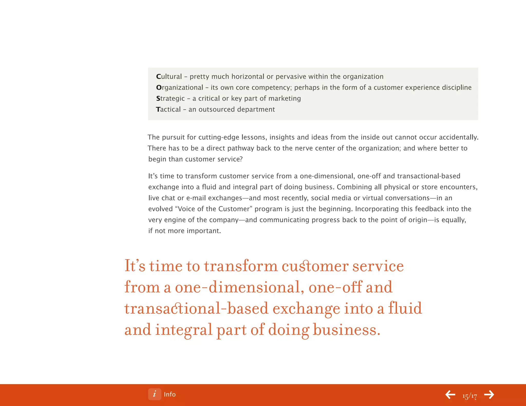 ChangeThis




                Cultural – pretty much horizontal or pervasive within the organization
                Organizational – its own core competency; perhaps in the form of a customer experience discipline
                Strategic – a critical or key part of marketing
                Tactical – an outsourced department


              The pursuit for cutting-edge lessons, insights and ideas from the inside out cannot occur accidentally.
              There has to be a direct pathway back to the nerve center of the organization; and where better to
              begin than customer service?

              It’s time to transform customer service from a one-dimensional, one-off and transactional-based
              exchange into a fluid and integral part of doing business. Combining all physical or store encounters,
              live chat or e-mail exchanges—and most recently, social media or virtual conversations—in an
              evolved “Voice of the Customer” program is just the beginning. Incorporating this feedback into the
              very engine of the company—and communicating progress back to the point of origin—is equally,
              if not more important.




           It’s time to transform customer service
           from a one-dimensional, one-off and
           transactional-based exchange into a fluid
           and integral part of doing business.


No 68.06           Info                                                                                        15/17
 