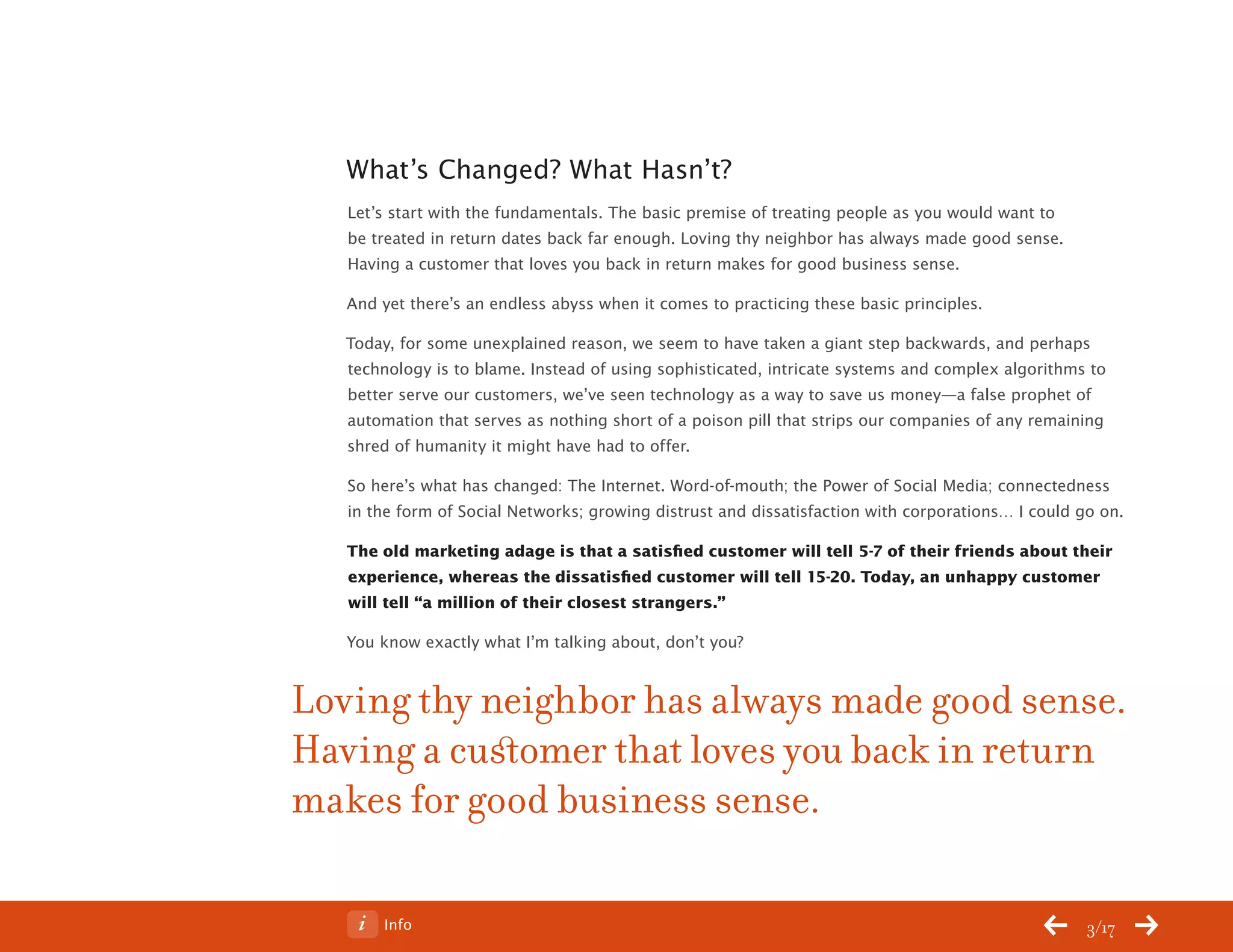ChangeThis




              What’s Changed? What Hasn’t?
              Let’s start with the fundamentals. The basic premise of treating people as you would want to
              be treated in return dates back far enough. Loving thy neighbor has always made good sense.
              Having a customer that loves you back in return makes for good business sense.

              And yet there’s an endless abyss when it comes to practicing these basic principles.

              Today, for some unexplained reason, we seem to have taken a giant step backwards, and perhaps
              technology is to blame. Instead of using sophisticated, intricate systems and complex algorithms to
              better serve our customers, we’ve seen technology as a way to save us money—a false prophet of
              automation that serves as nothing short of a poison pill that strips our companies of any remaining
              shred of humanity it might have had to offer.

              So here’s what has changed: The Internet. Word-of-mouth; the Power of Social Media; connectedness
              in the form of Social Networks; growing distrust and dissatisfaction with corporations… I could go on.

              The old marketing adage is that a satisfied customer will tell 5-7 of their friends about their
              experience, whereas the dissatisfied customer will tell 15-20. Today, an unhappy customer
              will tell “a million of their closest strangers.”

              You know exactly what I’m talking about, don’t you?


           Loving thy neighbor has always made good sense.
           Having a customer that loves you back in return
           makes for good business sense.

No 68.06           Info                                                                                        3/17
 
