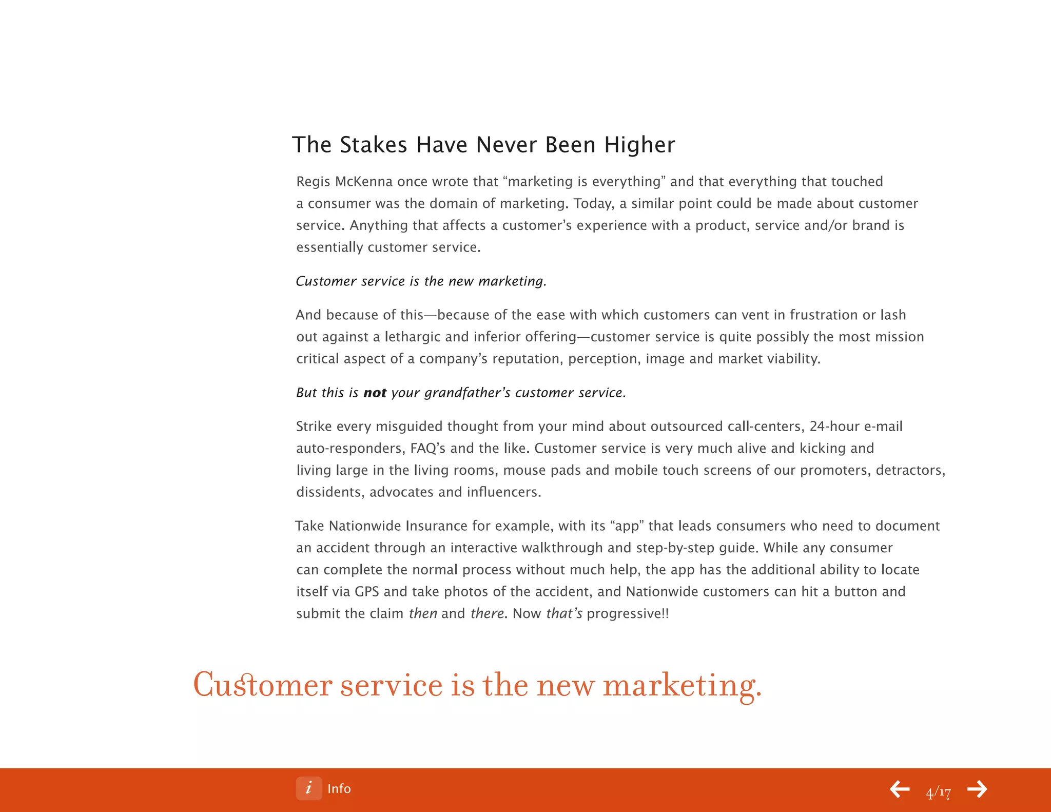 ChangeThis




                 The Stakes Have Never Been Higher
                 Regis McKenna once wrote that “marketing is everything” and that everything that touched
                 a consumer was the domain of marketing. Today, a similar point could be made about customer
                 service. Anything that affects a customer’s experience with a product, service and/or brand is
                 essentially customer service.

                 Customer service is the new marketing.

                 And because of this—because of the ease with which customers can vent in frustration or lash
                 out against a lethargic and inferior offering—customer service is quite possibly the most mission
                 critical aspect of a company’s reputation, perception, image and market viability.

                 But this is not your grandfather’s customer service.

                 Strike every misguided thought from your mind about outsourced call-centers, 24-hour e-mail
                 auto-responders, FAQ’s and the like. Customer service is very much alive and kicking and
                 living large in the living rooms, mouse pads and mobile touch screens of our promoters, detractors,
                 dissidents, advocates and influencers.

                 Take Nationwide Insurance for example, with its “app” that leads consumers who need to document
                 an accident through an interactive walkthrough and step-by-step guide. While any consumer
                 can complete the normal process without much help, the app has the additional ability to locate
                 itself via GPS and take photos of the accident, and Nationwide customers can hit a button and
                 submit the claim then and there. Now that’s progressive!!




           Customer service is the new marketing.

No 68.06              Info                                                                                           4/17
 