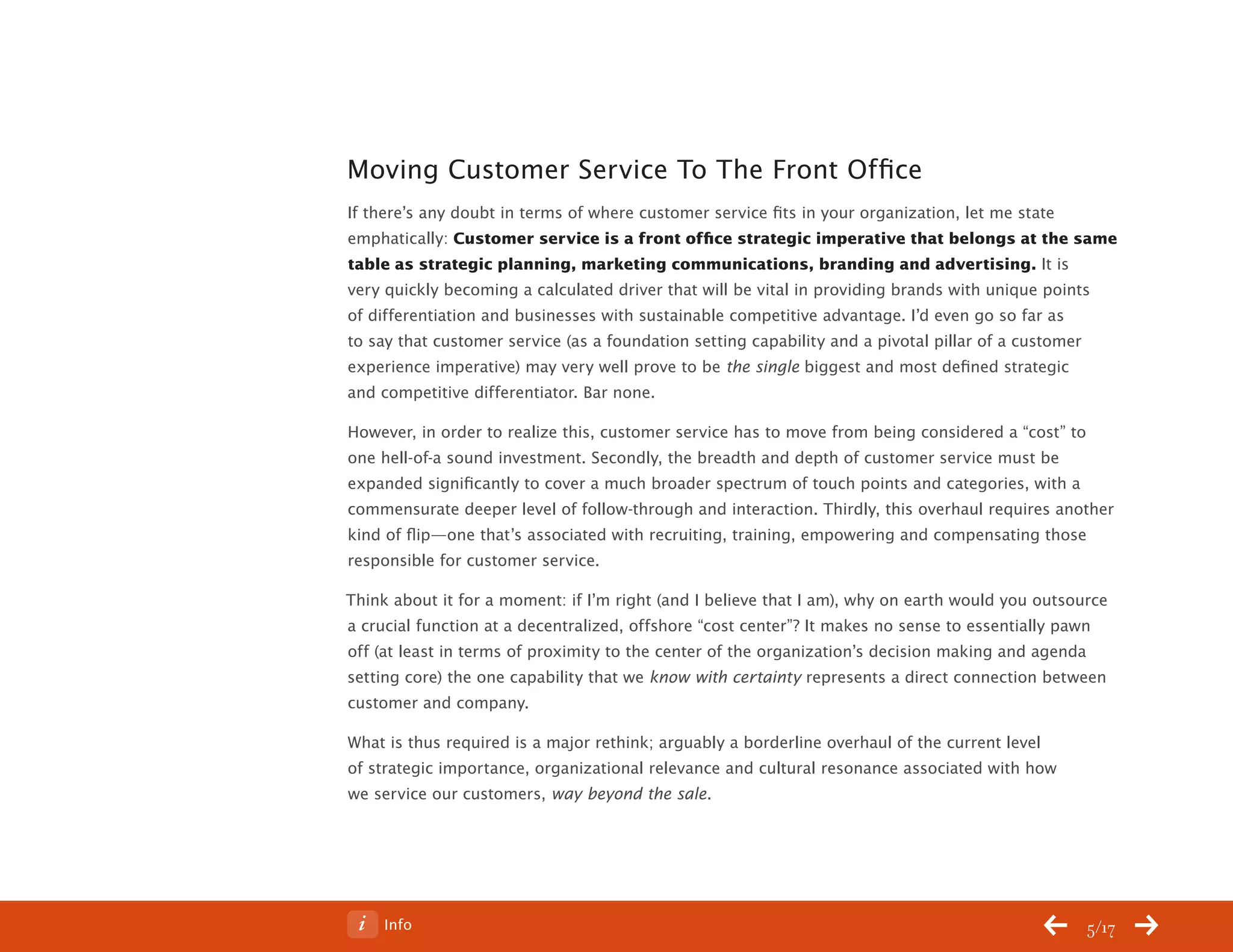 ChangeThis




           Moving Customer Service To The Front Office
           If there’s any doubt in terms of where customer service fits in your organization, let me state
           emphatically: Customer service is a front office strategic imperative that belongs at the same
           table as strategic planning, marketing communications, branding and advertising. It is
           very quickly becoming a calculated driver that will be vital in providing brands with unique points
           of differentiation and businesses with sustainable competitive advantage. I’d even go so far as
           to say that customer service (as a foundation setting capability and a pivotal pillar of a customer
           experience imperative) may very well prove to be the single biggest and most defined strategic
           and competitive differentiator. Bar none.

           However, in order to realize this, customer service has to move from being considered a “cost” to
           one hell-of-a sound investment. Secondly, the breadth and depth of customer service must be
           expanded significantly to cover a much broader spectrum of touch points and categories, with a
           commensurate deeper level of follow-through and interaction. Thirdly, this overhaul requires another
           kind of flip—one that’s associated with recruiting, training, empowering and compensating those
           responsible for customer service.

           Think about it for a moment: if I’m right (and I believe that I am), why on earth would you outsource
           a crucial function at a decentralized, offshore “cost center”? It makes no sense to essentially pawn
           off (at least in terms of proximity to the center of the organization’s decision making and agenda
           setting core) the one capability that we know with certainty represents a direct connection between
           customer and company.

           What is thus required is a major rethink; arguably a borderline overhaul of the current level
           of strategic importance, organizational relevance and cultural resonance associated with how
           we service our customers, way beyond the sale.




No 68.06        Info                                                                                         5/17
 