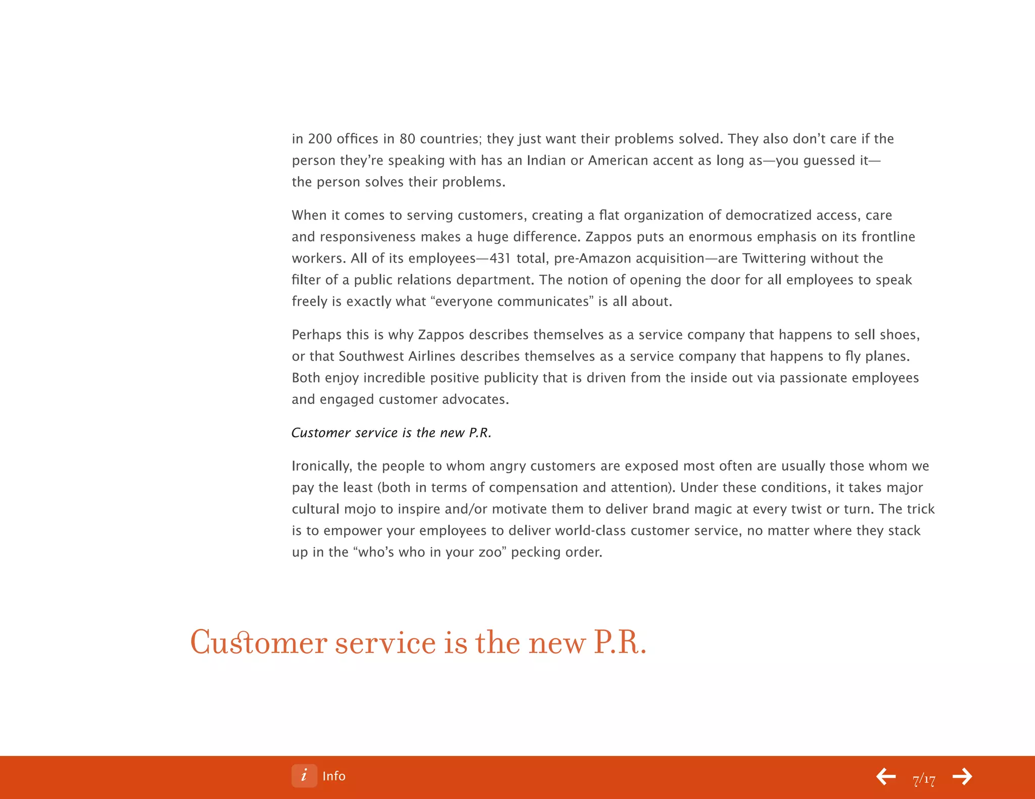 ChangeThis




                  in 200 offices in 80 countries; they just want their problems solved. They also don’t care if the
                  person they’re speaking with has an Indian or American accent as long as—you guessed it—
                  the person solves their problems.

                  When it comes to serving customers, creating a flat organization of democratized access, care
                  and responsiveness makes a huge difference. Zappos puts an enormous emphasis on its frontline
                  workers. All of its employees—431 total, pre-Amazon acquisition—are Twittering without the
                  filter of a public relations department. The notion of opening the door for all employees to speak
                  freely is exactly what “everyone communicates” is all about.

                  Perhaps this is why Zappos describes themselves as a service company that happens to sell shoes,
                  or that Southwest Airlines describes themselves as a service company that happens to fly planes.
                  Both enjoy incredible positive publicity that is driven from the inside out via passionate employees
                  and engaged customer advocates.

                  Customer service is the new P.R.

                  Ironically, the people to whom angry customers are exposed most often are usually those whom we
                  pay the least (both in terms of compensation and attention). Under these conditions, it takes major
                  cultural mojo to inspire and/or motivate them to deliver brand magic at every twist or turn. The trick
                  is to empower your employees to deliver world-class customer service, no matter where they stack
                  up in the “who’s who in your zoo” pecking order.




           Customer service is the new P.R.


No 68.06               Info                                                                                           7/17
 