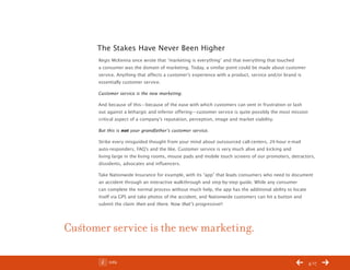 ChangeThis




                 The Stakes Have Never Been Higher
                 Regis McKenna once wrote that “marketing is everything” and that everything that touched
                 a consumer was the domain of marketing. Today, a similar point could be made about customer
                 service. Anything that affects a customer’s experience with a product, service and/or brand is
                 essentially customer service.

                 Customer service is the new marketing.

                 And because of this—because of the ease with which customers can vent in frustration or lash
                 out against a lethargic and inferior offering—customer service is quite possibly the most mission
                 critical aspect of a company’s reputation, perception, image and market viability.

                 But this is not your grandfather’s customer service.

                 Strike every misguided thought from your mind about outsourced call-centers, 24-hour e-mail
                 auto-responders, FAQ’s and the like. Customer service is very much alive and kicking and
                 living large in the living rooms, mouse pads and mobile touch screens of our promoters, detractors,
                 dissidents, advocates and influencers.

                 Take Nationwide Insurance for example, with its “app” that leads consumers who need to document
                 an accident through an interactive walkthrough and step-by-step guide. While any consumer
                 can complete the normal process without much help, the app has the additional ability to locate
                 itself via GPS and take photos of the accident, and Nationwide customers can hit a button and
                 submit the claim then and there. Now that’s progressive!!




           Customer service is the new marketing.

No 68.06              Info                                                                                           4/17
 