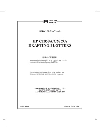 HP C2858A/C2859A
DRAFTING PLOTTERS
SERVICE MANUAL
SERIAL NUMBERS
This manual applies directly to HP C2858A and C2859A
plotters with serial numbers prefixed USA.
For additional information about serial numbers, see
SERIAL NUMBER INFORMATION in Chapter 1.
HEWLETT-PACKARD COMPANY 1993
16399 W. BERNARDO DRIVE
SAN DIEGO, CALIFORNIA 92127-1899
C2858-90000 Printed: March 1993
 