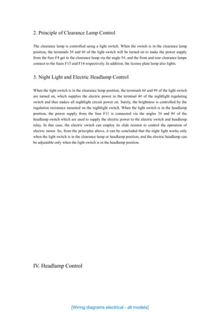 2. Principle of Clearance Lamp Control
The clearance lamp is controlled using a light switch. When the switch is in the clearance lamp
position, the terminals 5# and 6# of the light switch will be turned on to make the power supply
from the fuse F4 get to the clearance lamp via the angle 5#, and the front and rear clearance lamps
connect to the fuses F13 and F14 respectively. In addition, the license plate lamp also lights.
3. Night Light and Electric Headlamp Control
When the light switch is in the clearance lamp position, the terminals 6# and 9# of the light switch
are turned on, which supplies the electric power to the terminal 4# of the nightlight regulating
switch and thus makes all nightlight circuit power on. Surely, the brightness is controlled by the
regulation resistance mounted on the nightlight switch. When the light switch is in the headlamp
position, the power supply from the fuse F11 is connected via the angles 3# and 8# of the
headlamp switch which are used to supply the electric power to the electric switch and headlamp
relay. In this case, the electric switch can employ its slide resistor to control the operation of
electric motor. So, from the principles above, it can be concluded that the night light works only
when the light switch is in the clearance lamp or headlamp position, and the electric headlamp can
be adjustable only when the light switch is in the headlamp position.
IV. Headlamp Control
[Wiring diagrams electrical - all models]
 