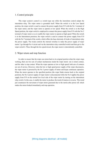 1. Control principle
This wiper system’s control is a switch type one while the intermitten control adopts the
intermitten relay. The wiper motor is grounded itself. When the switch is in the Low Speed
position, the wiper switch is used to connect the power supply from F19 with the No 1 terminal of
the wiper motor, and the wiper starts to operate at low speed. When the switch is in the High
Speed position, the wiper switch is employed to connect the power supply from F19 with the No 2
terminal of wiper motor so as to enable the wiper motor to operate at high speed. When the switch
is in the Intermittent posistion, the wiper switch is used to connect the power supply from F19
with the No 7 terminal of the switch, which offers the base electrode of triode of intermittent relay
the power supply. The triode controls the internal switches to make the power supply of wiper
motor 3 go through No 4 circuit and via the intermitten relay controlled switch and then get to the
wiper switch 6. Then, through the low speed circuit, the wiper motor is intermittently controlled.
2. Wiper return and stop function
In order to ensure that the wiper can return back to its original position when the wiper stops
working, there are two sets of contact mechanisms inside the wiper motor: one is return contact,
and the other is stop contact. When the wiper operates at low or high speed, both sets of contacts
are out of service. However, when the low or high speed power supply of the wiper disconnects,
the wiper motor is powered by the No 3 power supply of motor and keeps continuous operation.
When the motor operates to the specified position (the wiper blade returns back to the original
position), the No 3 power supply of wiper motor is disconnected while the No 4 applies the power
supply from F19 on the normal low level side of the wiper motor by turning on the intermittent
relay switch. In this case, it enable the motor to produce the trend of rotation in reverse. This trend
just counteracts the movement of wiper motor generated due to the inertia after power off, which
makes the motor braked immediately and stop operation.
[Wiring diagrams electrical - all models]
 