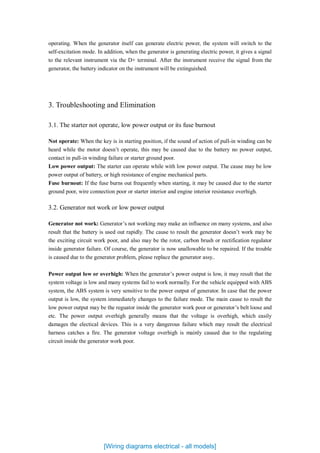 operating. When the generator itself can generate electric power, the system will switch to the
self-excitation mode. In addition, when the generator is generating electric power, it gives a signal
to the relevant instrument via the D+ terminal. After the instrument receive the signal from the
generator, the battery indicator on the instrument will be extinguished.
3. Troubleshooting and Elimination
3.1. The starter not operate, low power output or its fuse burnout
Not operate: When the key is in starting position, if the sound of action of pull-in winding can be
heard while the motor doesn’t operate, this may be caused due to the battery no power output,
contact in pull-in winding failure or starter ground poor.
Low power output: The starter can operate while with low power output. The cause may be low
power output of battery, or high resistance of engine mechanical parts.
Fuse burnout: If the fuse burns out frequently when starting, it may be caused due to the starter
ground poor, wire connection poor or starter interior and engine interior resistance overhigh.
3.2. Generator not work or low power output
Generator not work: Generator’s not working may make an influence on many systems, and also
result that the battery is used out rapidly. The cause to result the generator doesn’t work may be
the exciting circuit work poor, and also may be the rotor, carbon brush or rectification regulator
inside generator failure. Of course, the generator is now unallowable to be repaired. If the trouble
is caused due to the generator problem, please replace the generator assy..
Power output low or overhigh: When the generator’s power output is low, it may result that the
system voltage is low and many systems fail to work normally. For the vehicle equipped with ABS
system, the ABS system is very sensitive to the power output of generator. In case that the power
output is low, the system immediately changes to the failure mode. The main cause to result the
low power output may be the reguator inside the generator work poor or generator’s belt loose and
etc. The power output overhigh generally means that the voltage is overhigh, which easily
damages the electical devices. This is a very dangerous failure which may result the electrical
harness catches a fire. The generator voltage overhigh is mainly caused due to the regulating
circuit inside the generator work poor.
[Wiring diagrams electrical - all models]
 