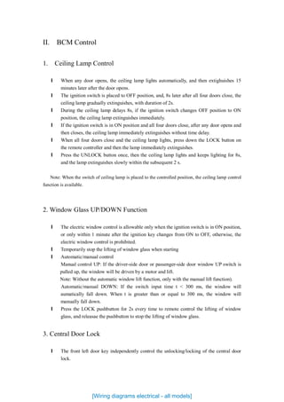 II. BCM Control
1. Ceiling Lamp Control
l When any door opens, the ceiling lamp lights automatically, and then extighuishes 15
minutes later after the door opens.
l The ignition switch is placed to OFF position, and, 8s later after all four doors close, the
ceiling lamp gradually extinguishes, with duration of 2s.
l During the ceiling lamp delays 8s, if the ignition switch changes OFF position to ON
position, the ceiling lamp extinguishes immediately.
l If the ignition switch is in ON position and all four doors close, after any door opens and
then closes, the ceiling lamp immediately extinguishes without time delay.
l When all four doors close and the ceiling lamp lights, press down the LOCK button on
the remote controller and then the lamp immediately extinguishes.
l Press the UNLOCK button once, then the ceiling lamp lights and keeps lighting for 8s,
and the lamp extinguishes slowly within the subsequent 2 s.
Note: When the switch of ceiling lamp is placed to the controlled position, the ceiling lamp control
function is available.
2. Window Glass UP/DOWN Function
l The electric window control is allowable only when the ignition switch is in ON position,
or only within 1 minute after the ignition key changes from ON to OFF, otherwise, the
electric window control is prohibited.
l Temporarily stop the lifting of window glass when starting
l Automatic/manual control
Manual control UP: If the driver-side door or passenger-side door window UP switch is
pulled up, the window will be driven by a motor and lift.
Note: Without the automatic window lift function, only with the manual lift function).
Automatic/manual DOWN: If the switch input time t < 300 ms, the window will
aumatically fall down. When t is greater than or equal to 300 ms, the window will
manually fall down.
l Press the LOCK pushbutton for 2s every time to remote control the lifting of window
glass, and releasae the pushbutton to stop the lifting of window glass.
3. Central Door Lock
l The front left door key independently control the unlocking/locking of the central door
lock.
[Wiring diagrams electrical - all models]
 