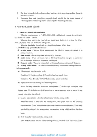 l The door lock and window glass regulator can’t act at the same time, and the former is
preferred if conflict.
l Automatic door lock control (pre-reserved signal, suitable for the speed locking of
vehicle equipped with air bag and the unlocking after the air bag explodes).
4. Anti-theft Alarm System
4.1. Door lock remote control function
When the remote control key’s UNLOCK/LOCK pushbutton is pressed down, the door
lock motor will act 0.6 s ± 50 ms.
When the door unlocks, the right/left turn signal lamp flashes: 0.5s ± 50ms On; 0.5s ±
50ms Off; 0.5s ± 50ms On. And then it extinguishes.
When the door locks, the right/left turn signal lamp flashes: 0.5s ± 50ms.
4.2. Vehicle safety system has five modes:
Ø Arming mode – When a driver presses down the ALARM button, the vehicle is in
arming condition.
Ø Disarm mode – The arming mode is removed by the driver.
Ø Alarm mode – When a invasion event is detected, the system may give an alarm (not
give an alarm for the vehicle without the alarm horn).
Ø Disalarm mode – The driver returns back to the side of vehicle and turns off the alarm.
Ø Arming failure mode – The vehicle fails to successfully establish the arming condition.
4.3. Arming mode:
a) How to enter into the arming mode:
Condition: ① Four doors close; ② Front hood and rear trunck close.
Operation : Press down the “LOCK” button on the remote controller.
b) Representation when entering into the arming mode:
Before the body enters into the normal arming mode: ① the left/right turn signal lamp
flashes once; ② the body anti-theft horn gives an alarm once (not give an alarm for the
vehicle without the alarm horn).
c) Specific representation when the failure to enter into the arming mode:
When the failure to enter into the arming mode, the system will has the following
representations: ① the left/right turn signal lamp continuously flashes twice; ② the body
anti-theft horn doesn’t give an alarm (not give an alarm for the vehicle without the alarm
horn).
d) Body state after entering into the arming mod:
After the body enters into the normal arming mode: ① the four doors are locked; ② the
[Wiring diagrams electrical - all models]
 