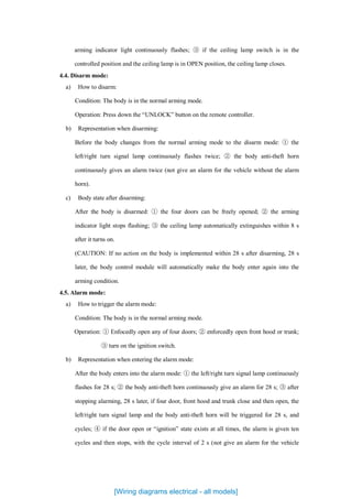 arming indicator light continuously flashes; ③ if the ceiling lamp switch is in the
controlled position and the ceiling lamp is in OPEN position, the ceiling lamp closes.
4.4. Disarm mode:
a) How to disarm:
Condition: The body is in the normal arming mode.
Operation: Press down the “UNLOCK” button on the remote controller.
b) Representation when disarming:
Before the body changes from the normal arming mode to the disarm mode: ① the
left/right turn signal lamp continuously flashes twice; ② the body anti-theft horn
continuously gives an alarm twice (not give an alarm for the vehicle without the alarm
horn).
c) Body state after disarming:
After the body is disarmed: ① the four doors can be freely opened; ② the arming
indicator light stops flashing; ③ the ceiling lamp automatically extinguishes within 8 s
after it turns on.
(CAUTION: If no action on the body is implemented within 28 s after disarming, 28 s
later, the body control module will automatically make the body enter again into the
arming condition.
4.5. Alarm mode:
a) How to trigger the alarm mode:
Condition: The body is in the normal arming mode.
Operation: ① Enfocedly open any of four doors; ② enforcedly open front hood or trunk;
③ turn on the ignition switch.
b) Representation when entering the alarm mode:
After the body enters into the alarm mode: ① the left/right turn signal lamp continuously
flashes for 28 s; ② the body anti-theft horn continuously give an alarm for 28 s; ③ after
stopping alarming, 28 s later, if four door, front hood and trunk close and then open, the
left/right turn signal lamp and the body anti-theft horn will be triggered for 28 s, and
cycles; ④ if the door open or “ignition” state exists at all times, the alarm is given ten
cycles and then stops, with the cycle interval of 2 s (not give an alarm for the vehicle
[Wiring diagrams electrical - all models]
 