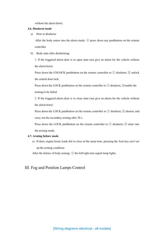 without the alarm horn).
4.6. Disalarm mode
a) How to disalarm:
After the body enters into the alarm mode: ① press down any pushbutton on the remote
controller.
b) Body state after disalarming:
1. If the triggered alarm door is in open state (not give an alarm for the vehicle without
the alarm horn).
Press down the UNLOCK pushbutton on the remote controller to ① disalarm; ② unlock
the central door lock.
Press down the LOCK pushbutton on the remote controller to ① disalarm; ②enable the
arming to be failed.
2. If the triggered alarm door is in close state (not give an alarm for the vehicle without
the alarm horn):
Press down the LOCK pushbutton on the remote controller to ① disalarm; ② disarm, and
carry out the secondary arming after 28 s.
Press down the LOCK pushbutton on the remote controller to ① disalarm; ② enter into
the arming mode.
4.7. Arming failure mode
a) If door, engine hood, trunk fail to close at the same time, pressing the Arm key can’t set
up the arming condition:
After the failure of body arming: ① the left/right turn signal lamp lights.
III. Fog and Position Lamps Control
[Wiring diagrams electrical - all models]
 