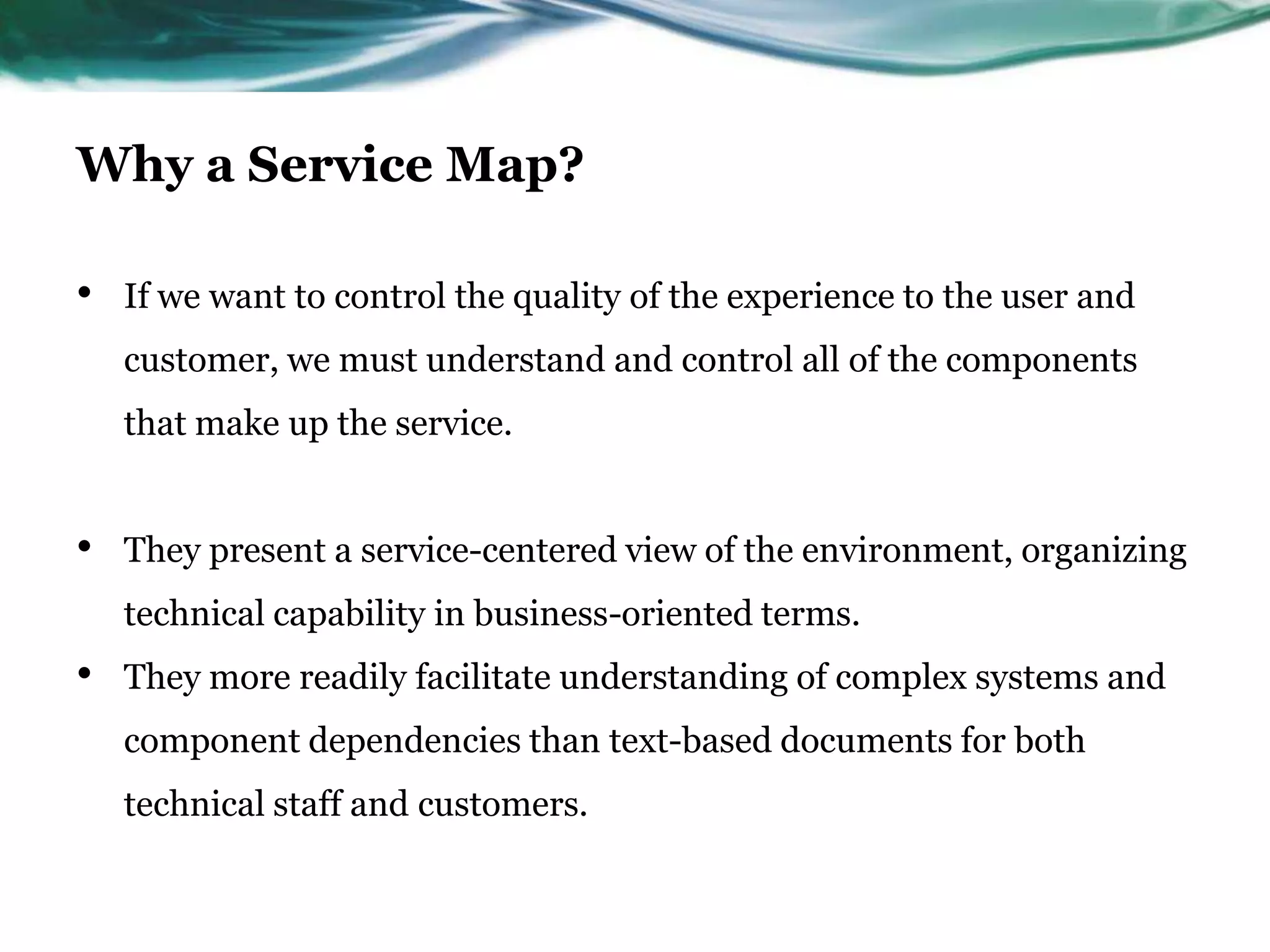 Why a Service Map?

•   If we want to control the quality of the experience to the user and
    customer, we must understand and control all of the components
    that make up the service.


•   They present a service-centered view of the environment, organizing
    technical capability in business-oriented terms.
•   They more readily facilitate understanding of complex systems and
    component dependencies than text-based documents for both
    technical staff and customers.
 