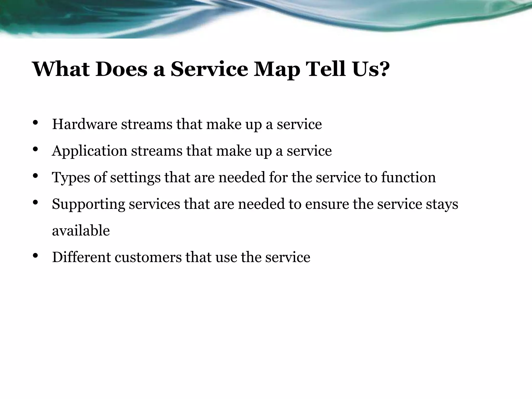 What Does a Service Map Tell Us?

•   Hardware streams that make up a service
•   Application streams that make up a service
•   Types of settings that are needed for the service to function
•   Supporting services that are needed to ensure the service stays
    available
•   Different customers that use the service
 