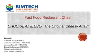 Fast Food Restaurant Chain
CHUCK-E-CHEESE- ‘The Original Cheesy Affair’
Group 6:
Abhishek MU (19DM014)
Alankrita Shrivastava (19DM026)
Apoorva Kaushik (19DM046)
Deepa Raghuvanshi (19DM065)
Malay Pant (19DM100)
Neha Sharma (19DM122)
 