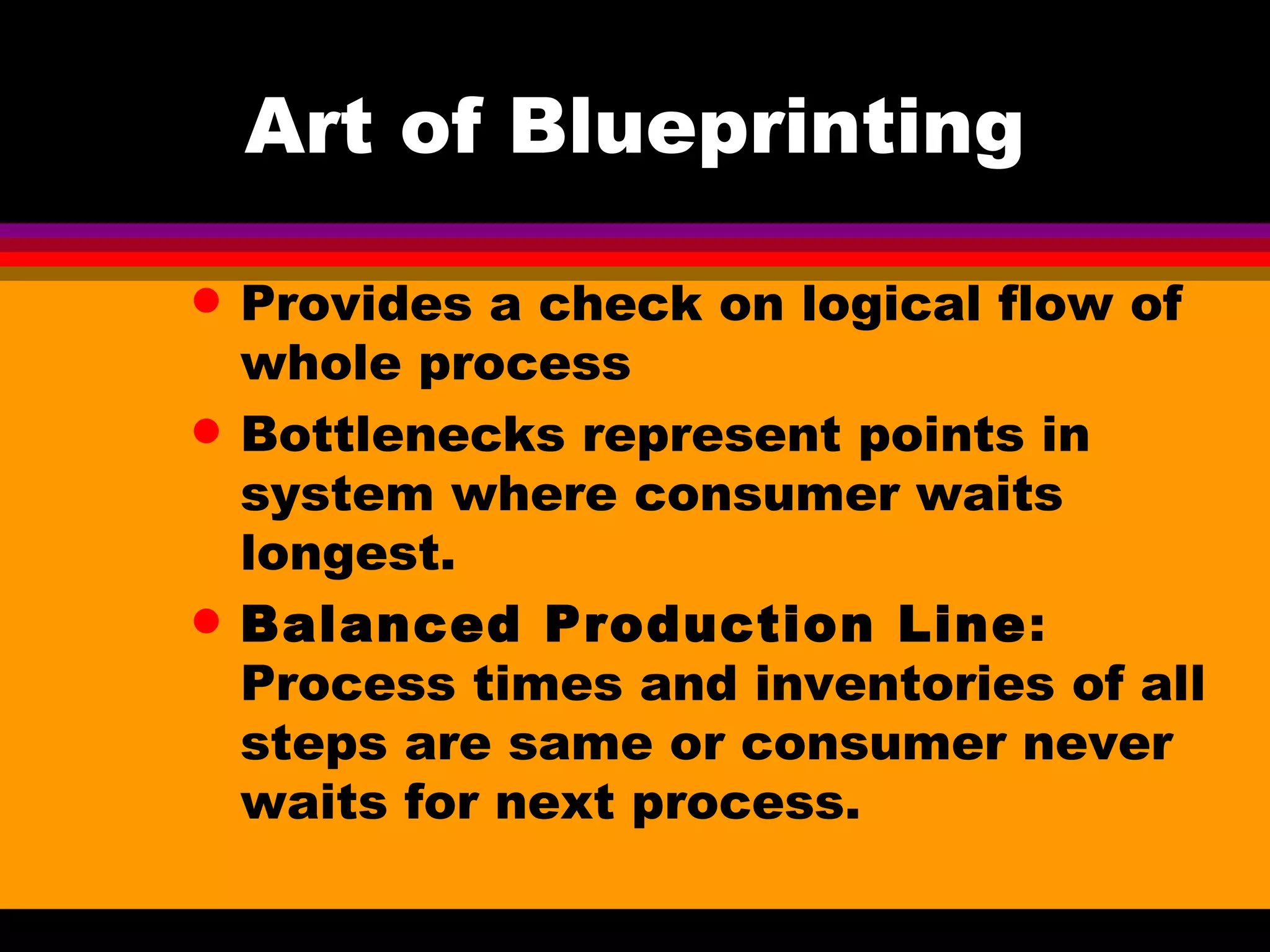Art of Blueprinting Provides a check on logical flow of whole process Bottlenecks represent points in system where consumer waits longest. Balanced Production Line : Process times and inventories of all steps are same or consumer never waits for next process. 