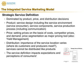 The Integrated Service Marketing Model
Strategic Service Definition
  - Dominated by product, price, and distribution decisions
  - Product: service design including the service environment
    (service encounter), service components, service production
    process (including communication)
  - Price: setting prices on the basis of costs, competitor prices,
    and demand; price segmentation as major pricing tool (also:
    Yield Management)
  - Distribution: importance of the service location varies
    (where do customers and producers meet?),
    services cannot be distributed like products
  - The service definition impacts expectations and
    perceptions of consumers!
 