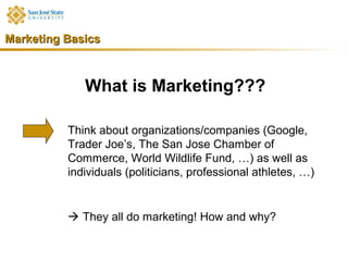 Marketing Basics



             What is Marketing???

          Think about organizations/companies (Google,
          Trader Joe’s, The San Jose Chamber of
          Commerce, World Wildlife Fund, …) as well as
          individuals (politicians, professional athletes, …)


           They all do marketing! How and why?
 
