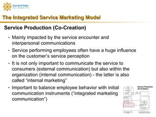 The Integrated Service Marketing Model
Service Production (Co-Creation)
  - Mainly impacted by the service encounter and
    interpersonal communications
  - Service performing employees often have a huge influence
    on the customer’s service perception
  - It is not only important to communicate the service to
    consumers (external communication) but also within the
    organization (internal communication) - the latter is also
    called “internal marketing”
  - Important to balance employee behavior with initial
    communication instruments (“integrated marketing
    communication”)
 