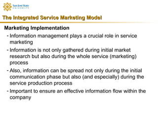 The Integrated Service Marketing Model
Marketing Implementation
 - Information management plays a crucial role in service
   marketing
 - Information is not only gathered during initial market
   research but also during the whole service (marketing)
   process
 - Also, information can be spread not only during the initial
   communication phase but also (and especially) during the
   service production process
 - Important to ensure an effective information flow within the
   company
 