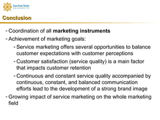 Conclusion

 - Coordination of all marketing instruments
 - Achievement of marketing goals:
    - Service marketing offers several opportunities to balance
      customer expectations with customer perceptions
    - Customer satisfaction (service quality) is a main factor
      that impacts customer retention
    - Continuous and constant service quality accompanied by
      continuous, constant, and balanced communication
      efforts lead to the development of a strong brand image
 - Growing impact of service marketing on the whole marketing
   field
 
