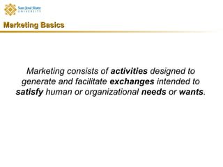 Marketing Basics




     Marketing consists of activities designed to
    generate and facilitate exchanges intended to
   satisfy human or organizational needs or wants.
 