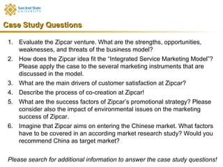 Case Study Questions

 1. Evaluate the Zipcar venture. What are the strengths, opportunities,
    weaknesses, and threats of the business model?
 2. How does the Zipcar idea fit the “Integrated Service Marketing Model”?
    Please apply the case to the several marketing instruments that are
    discussed in the model.
 3. What are the main drivers of customer satisfaction at Zipcar?
 4. Describe the process of co-creation at Zipcar!
 5. What are the success factors of Zipcar’s promotional strategy? Please
    consider also the impact of environmental issues on the marketing
    success of Zipcar.
 6. Imagine that Zipcar aims on entering the Chinese market. What factors
    have to be covered in an according market research study? Would you
    recommend China as target market?


 Please search for additional information to answer the case study questions!
 
