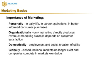 Marketing Basics

   Importance of Marketing:
    Personally - in daily life, in career aspirations, in better
    informed consumer purchases
    Organizationally - only marketing directly produces
    revenue; marketing success depends on customer
    satisfaction
    Domestically - employment and costs, creation of utility
    Globally - closed, national markets no longer exist and
    companies compete in markets worldwide
 