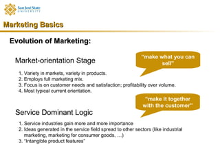 Marketing Basics

 Evolution of Marketing:

                                                                “make what you can
   Market-orientation Stage                                            sell”
    1. Variety in markets, variety in products.
    2. Employs full marketing mix.
    3. Focus is on customer needs and satisfaction; profitability over volume.
    4. Most typical current orientation.
                                                                 “make it together
                                                                with the customer”
   Service Dominant Logic
    1. Service industries gain more and more importance
    2. Ideas generated in the service field spread to other sectors (like industrial
       marketing, marketing for consumer goods, …)
    3. “Intangible product features”
 