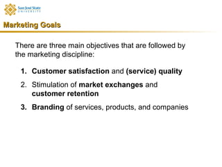Marketing Goals

   There are three main objectives that are followed by
   the marketing discipline:

    1. Customer satisfaction and (service) quality
    2. Stimulation of market exchanges and
       customer retention
    3. Branding of services, products, and companies
 