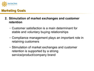 Marketing Goals

  2. Stimulation of market exchanges and customer
     retention
     - Customer satisfaction is a main determinant for
       stable and voluntary buying relationships
     - Compliance management plays an important role in
       retaining customers
     - Stimulation of market exchanges and customer
       retention is supported by a strong
       service/product/company brand
 